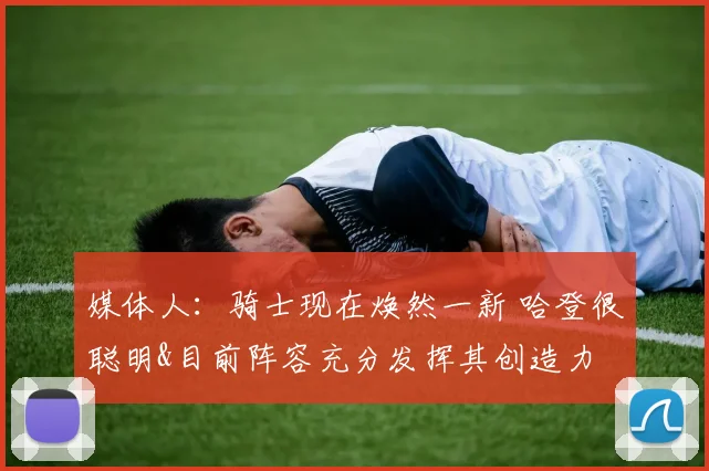 媒体人：骑士现在焕然一新 哈登很聪明&目前阵容充分发挥其创造力