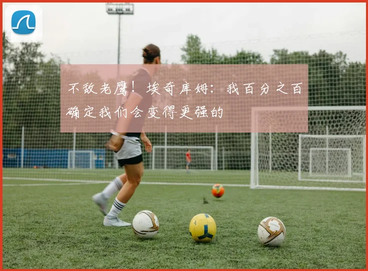 不敌老鹰！埃奇库姆：我百分之百确定我们会变得更强的