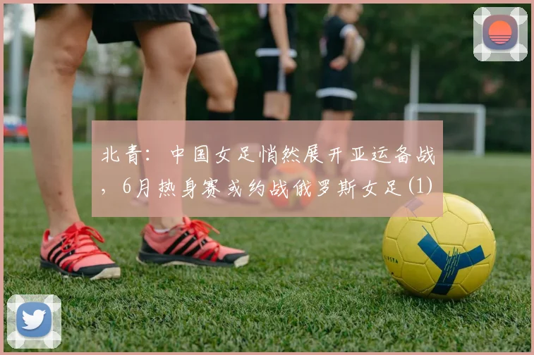 北青：中国女足悄然展开亚运备战，6月热身赛或约战俄罗斯女足(1)