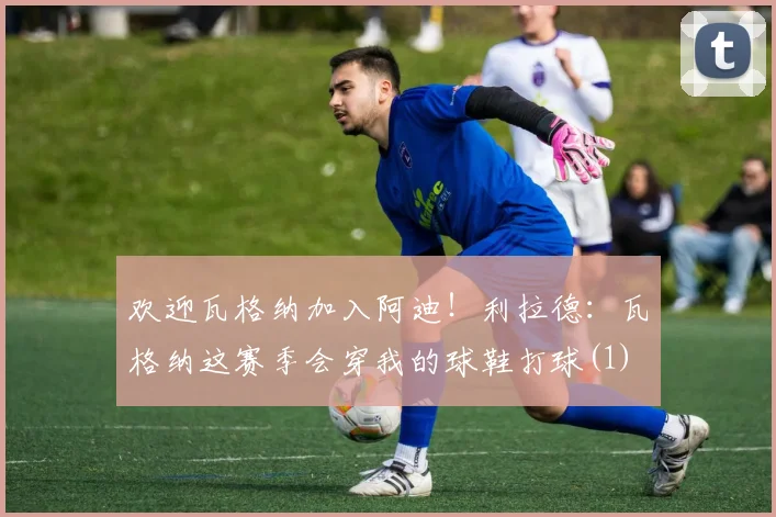欢迎瓦格纳加入阿迪！利拉德：瓦格纳这赛季会穿我的球鞋打球(1)