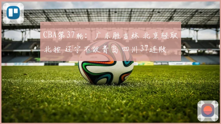 CBA第37轮：广东胜吉林 北京轻取北控 辽宁不敌青岛 四川37连败