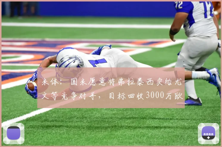 米体：国米愿意将弗拉泰西卖给尤文等竞争对手，目标回收3000万欧